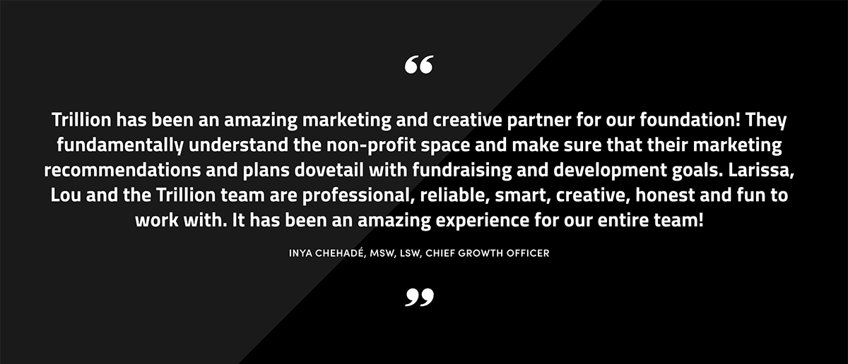 Trillion has been an amazing marketing and creative partner for our foundation! They fundamentally understand the non-profit space and make sure that their marketing recommendations and plans dovetail with fundraising and development goals. Larissa, Lou and the Trillion team are professional, reliable, smart, creative, honest and fun to work with. It has been an amazing experience for our entire team! INYA CHEHADÉ, MSW, LSW, CHIEF GROWTH OFFICER